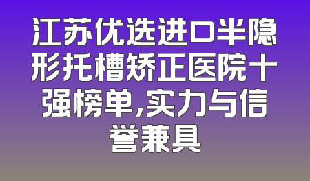 江苏优选进口半隐形托槽矫正医院十强榜单，实力与信誉兼具