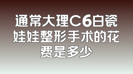 通常大理C6白瓷娃娃整形手术的花费是多少