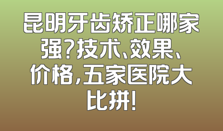昆明牙齿矫正哪家强？技术、效果、价格，五家医院大比拼！