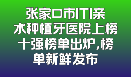 张家口市ITI亲水种植牙医院上榜十强榜单出炉，榜单新鲜发布