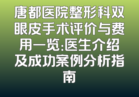 唐都医院整形科双眼皮手术评价与费用一览：医生介绍及成功案例分析指南