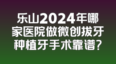 乐山2024年哪家医院做微创拔牙种植牙手术靠谱？