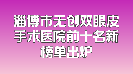 淄博市无创双眼皮手术医院前十名新榜单出炉