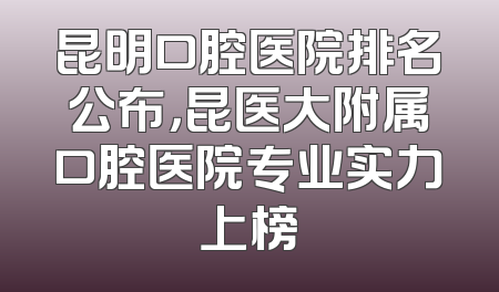 昆明口腔医院排名公布，昆医大附属口腔医院专业实力上榜