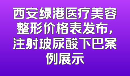 西安绿港医疗美容整形价格表发布，注射玻尿酸下巴案例展示