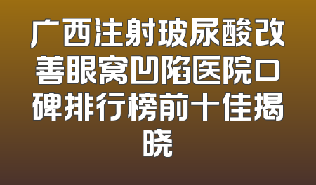 广西注射玻尿酸改善眼窝凹陷医院口碑排行榜前十佳揭晓