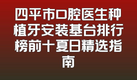 四平市口腔医生种植牙安装基台排行榜前十夏日精选指南