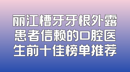 丽江槽牙牙根外露患者信赖的口腔医生前十佳榜单推荐