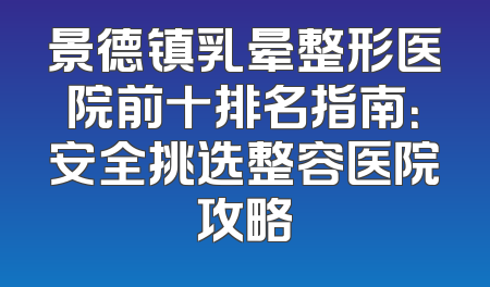 景德镇乳晕整形医院前十排名指南：安全挑选整容医院攻略