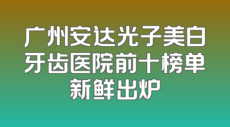 广州安达光子美白牙齿医院前十榜单新鲜出炉
