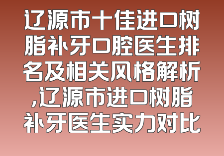辽源市十佳进口树脂补牙口腔医生排名及相关风格解析，辽源市进口树脂补牙医生实力对比