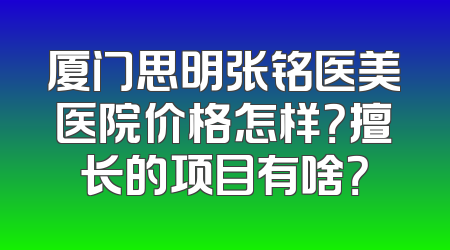 厦门思明张铭医美医院价格怎样？擅长的项目有啥？
