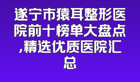 遂宁市猿耳整形医院前十榜单大盘点，精选优质医院汇总