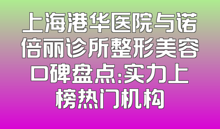 上海港华医院与诺倍丽诊所整形美容口碑盘点：实力上榜热门机构