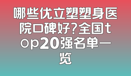 哪些优立塑塑身医院口碑好？全国top20强名单一览