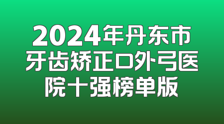 2024年丹东市牙齿矫正口外弓医院十强榜单版