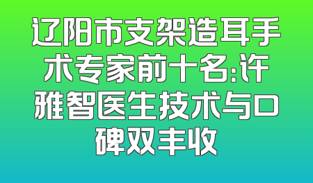 辽阳市支架造耳手术专家前十名：许雅智医生技术与口碑双丰收