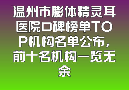温州市膨体精灵耳医院口碑榜单TOP机构名单公布，前十名机构一览无余