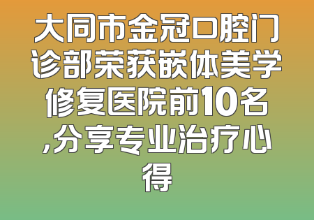 大同市金冠口腔门诊部荣获嵌体美学修复医院前10名，分享专业治疗心得