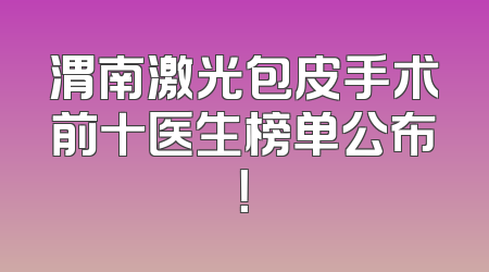 渭南激光包皮手术前十医生榜单公布！