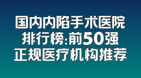 国内内陷手术医院排行榜：前50强正规医疗机构推荐