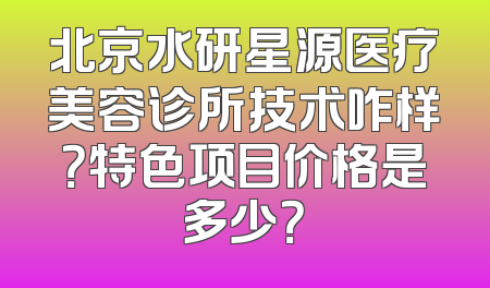 北京水研星源医疗美容诊所技术咋样？特色项目价格是多少？