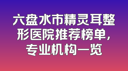 六盘水市精灵耳整形医院推荐榜单，专业机构一览