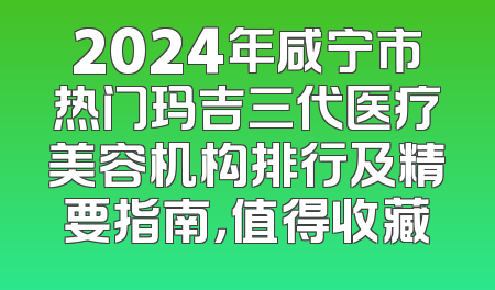 2024年咸宁市热门玛吉三代医疗美容机构排行及精要指南，值得收藏