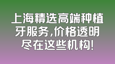上海精选高端种植牙服务，价格透明尽在这些机构！