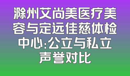 滁州艾尚美医疗美容与定远佳慈体检中心：公立与私立声誉对比
