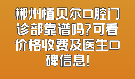郴州植贝尔口腔门诊部靠谱吗？可看价格收费及医生口碑信息！
