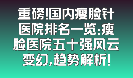 重磅！国内瘦脸针医院排名一览：瘦脸医院五十强风云变幻，趋势解析！
