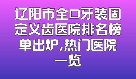 辽阳市全口牙装固定义齿医院排名榜单出炉，热门医院一览