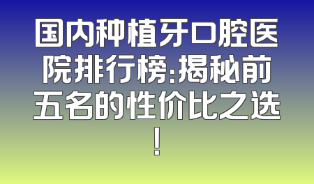 国内种植牙口腔医院排行榜：揭秘前五名的性价比之选！