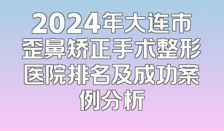 2024年大连市歪鼻矫正手术整形医院排名及成功案例分析