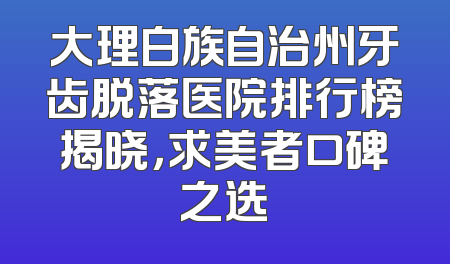 大理白族自治州牙齿脱落医院排行榜揭晓，求美者口碑之选