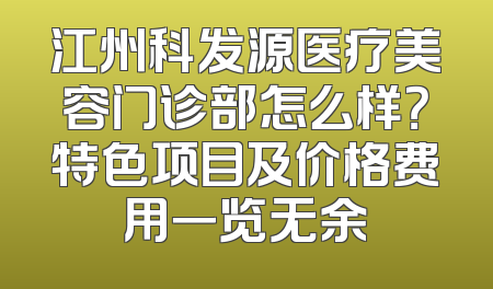 江州科发源医疗美容门诊部怎么样？特色项目及价格费用一览无余