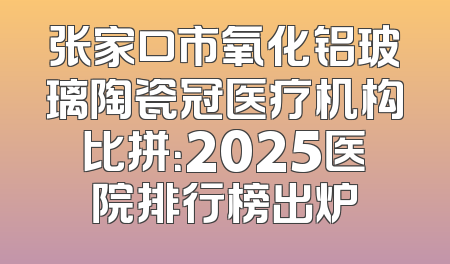 张家口市氧化铝玻璃陶瓷冠医疗机构比拼：2025医院排行榜出炉