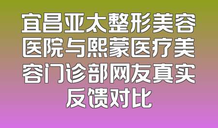 宜昌亚太整形美容医院与熙蒙医疗美容门诊部网友真实反馈对比