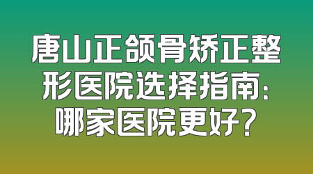 唐山正颌骨矫正整形医院选择指南：哪家医院更好？