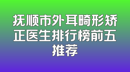 抚顺市外耳畸形矫正医生排行榜前五推荐