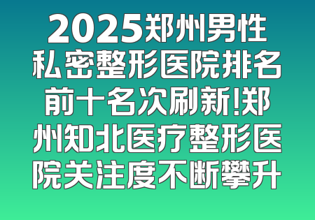 2025郑州男性私密整形医院排名前十名次刷新！郑州知北医疗整形医院关注度不断攀升