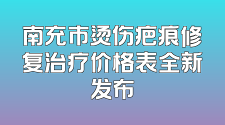 南充市烫伤疤痕修复治疗价格表全新发布