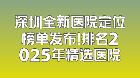 深圳全新医院定位榜单发布！排名2025年精选医院