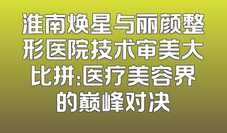 淮南焕星与丽颜整形医院技术审美大比拼：医疗美容界的巅峰对决
