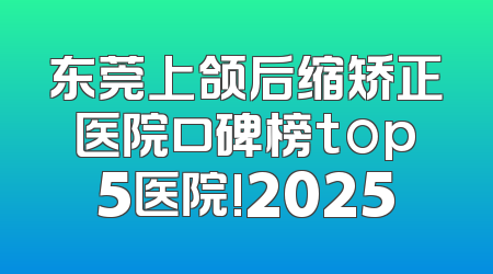 东莞上颌后缩矫正医院口碑榜top5医院!2025