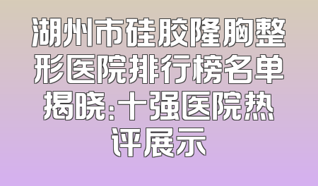 湖州市硅胶隆胸整形医院排行榜名单揭晓：十强医院热评展示