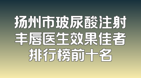扬州市玻尿酸注射丰唇医生效果佳者排行榜前十名