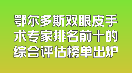 鄂尔多斯双眼皮手术专家排名前十的综合评估榜单出炉