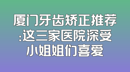 厦门牙齿矫正推荐：这三家医院深受小姐姐们喜爱